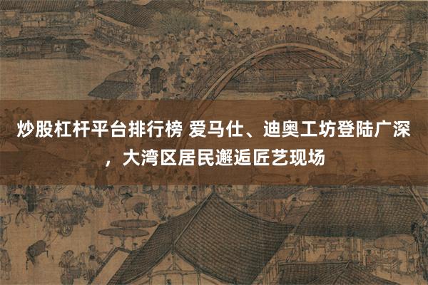 炒股杠杆平台排行榜 爱马仕、迪奥工坊登陆广深，大湾区居民邂逅匠艺现场