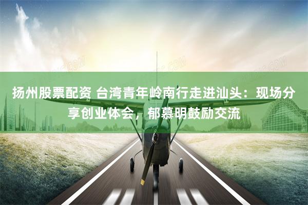扬州股票配资 台湾青年岭南行走进汕头：现场分享创业体会，郁慕明鼓励交流