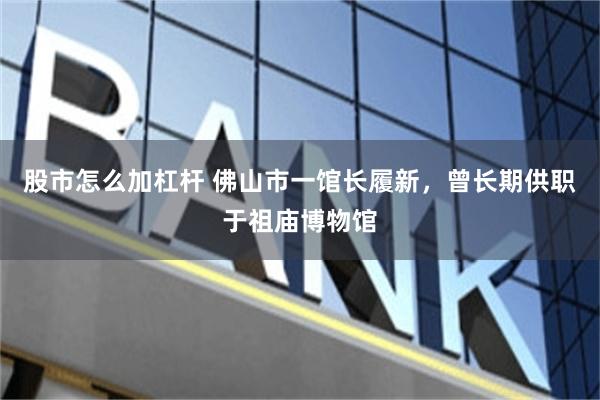 股市怎么加杠杆 佛山市一馆长履新，曾长期供职于祖庙博物馆