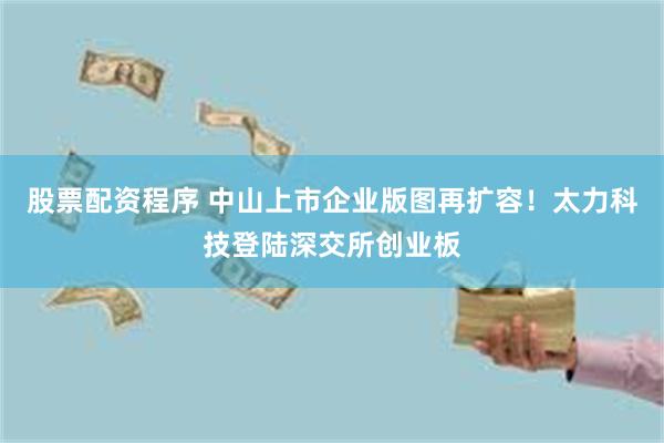 股票配资程序 中山上市企业版图再扩容！太力科技登陆深交所创业板