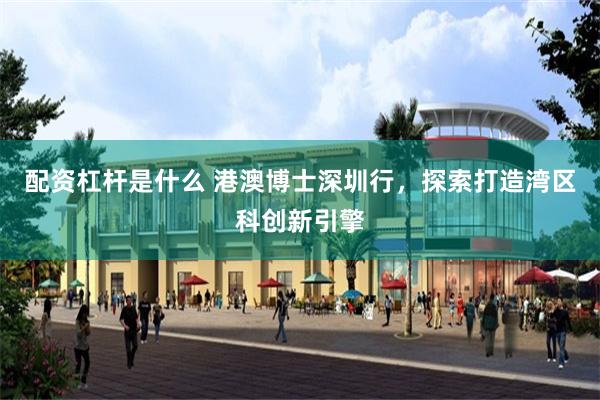 配资杠杆是什么 港澳博士深圳行，探索打造湾区科创新引擎