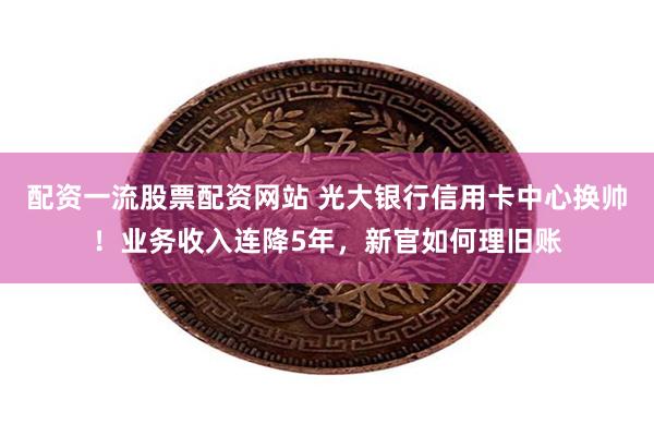 配资一流股票配资网站 光大银行信用卡中心换帅！业务收入连降5年，新官如何理旧账