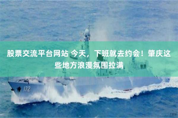 股票交流平台网站 今天，下班就去约会！肇庆这些地方浪漫氛围拉满