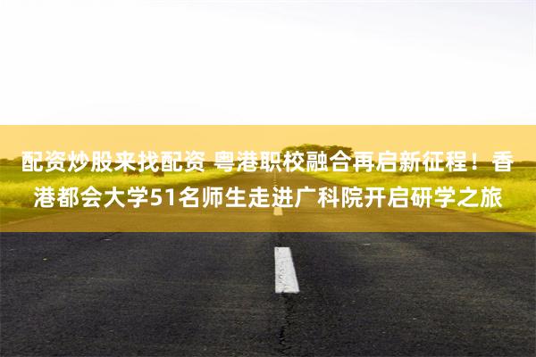 配资炒股来找配资 粤港职校融合再启新征程！香港都会大学51名师生走进广科院开启研学之旅