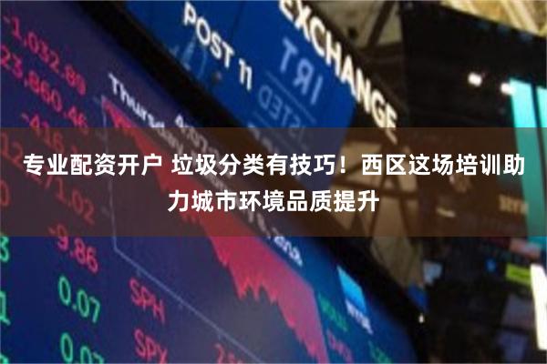 专业配资开户 垃圾分类有技巧！西区这场培训助力城市环境品质提升