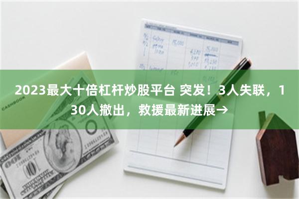 2023最大十倍杠杆炒股平台 突发！3人失联，130人撤出，救援最新进展→