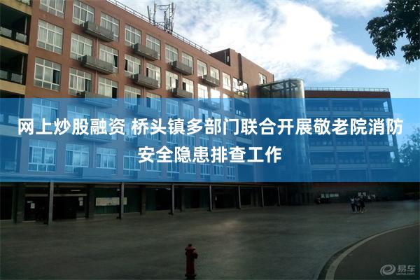 网上炒股融资 桥头镇多部门联合开展敬老院消防安全隐患排查工作