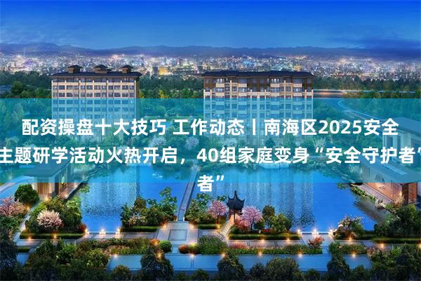 配资操盘十大技巧 工作动态丨南海区2025安全主题研学活动火热开启，40组家庭变身“安全守护者”