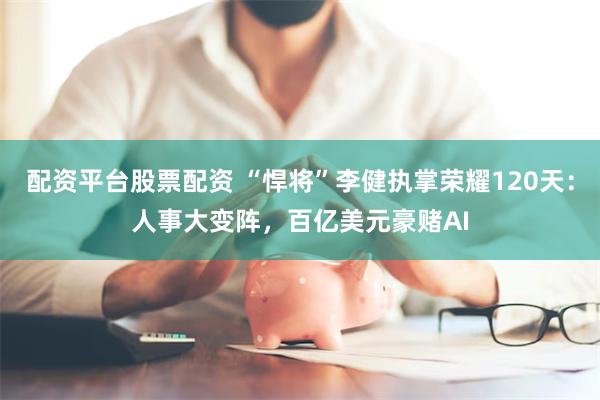 配资平台股票配资 “悍将”李健执掌荣耀120天：人事大变阵，百亿美元豪赌AI