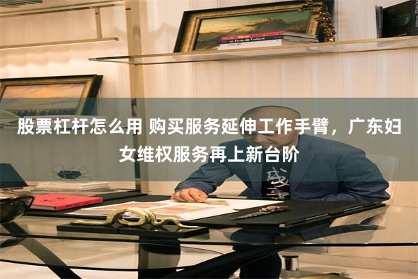 股票杠杆怎么用 购买服务延伸工作手臂，广东妇女维权服务再上新台阶