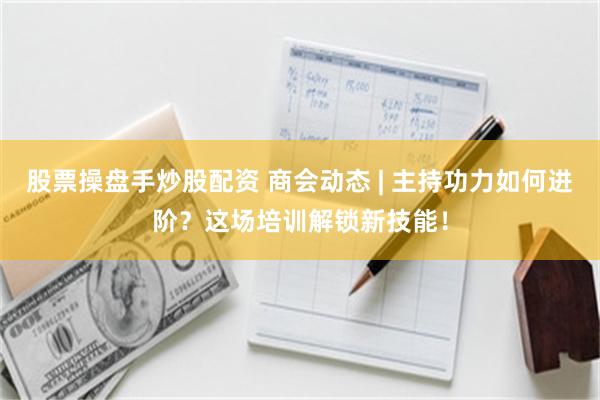 股票操盘手炒股配资 商会动态 | 主持功力如何进阶？这场培训解锁新技能！