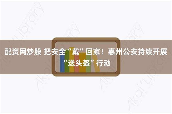 配资网炒股 把安全“戴”回家！惠州公安持续开展“送头盔”行动