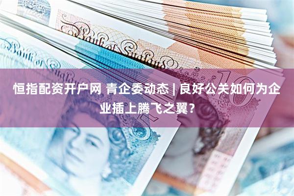 恒指配资开户网 青企委动态 | 良好公关如何为企业插上腾飞之翼？