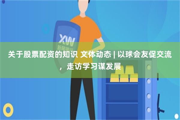 关于股票配资的知识 文体动态 | 以球会友促交流，走访学习谋发展