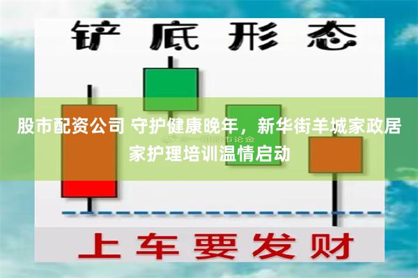 股市配资公司 守护健康晚年，新华街羊城家政居家护理培训温情启动