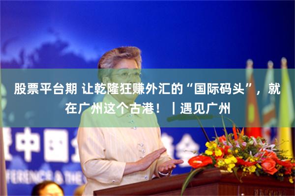 股票平台期 让乾隆狂赚外汇的“国际码头”，就在广州这个古港！｜遇见广州