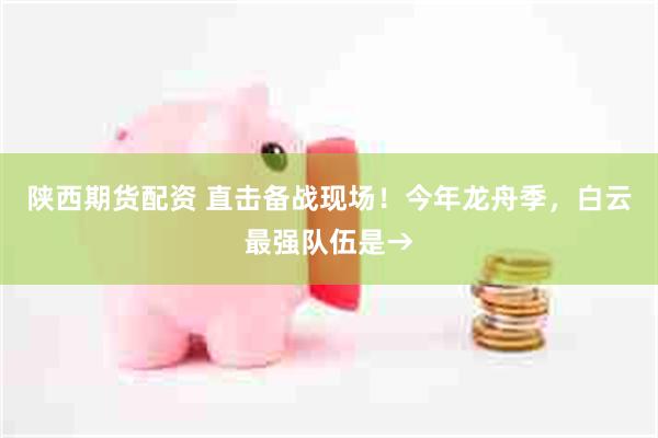 陕西期货配资 直击备战现场！今年龙舟季，白云最强队伍是→