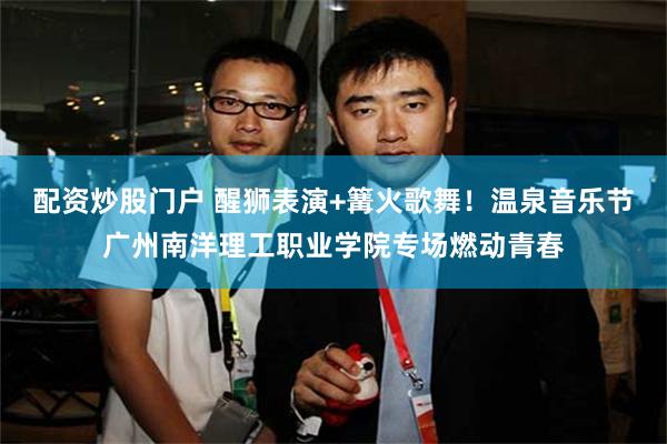 配资炒股门户 醒狮表演+篝火歌舞！温泉音乐节广州南洋理工职业学院专场燃动青春