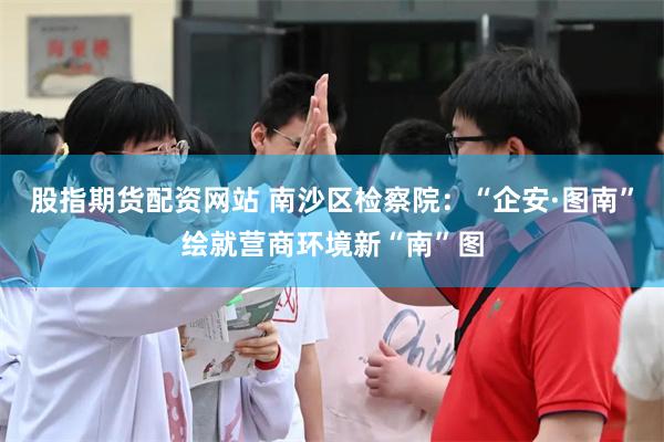 股指期货配资网站 南沙区检察院：“企安·图南”绘就营商环境新“南”图