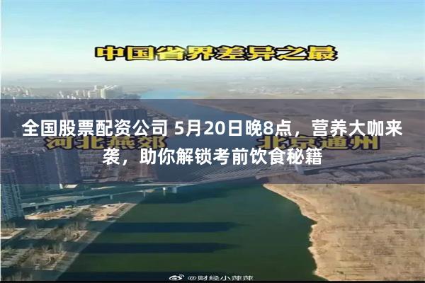 全国股票配资公司 5月20日晚8点，营养大咖来袭，助你解锁考前饮食秘籍