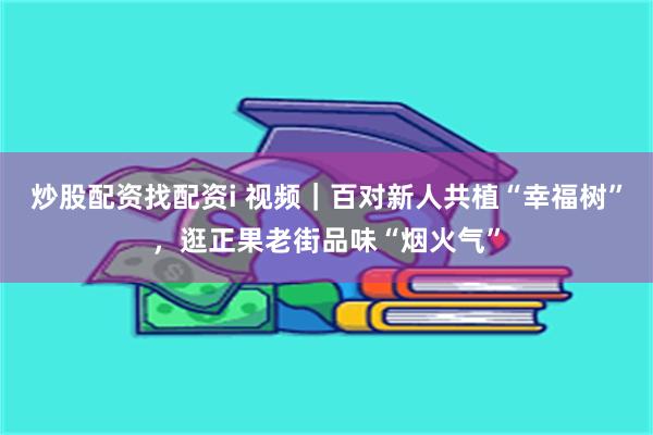 炒股配资找配资i 视频｜百对新人共植“幸福树”，逛正果老街品味“烟火气”