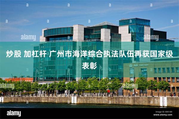 炒股 加杠杆 广州市海洋综合执法队伍再获国家级表彰