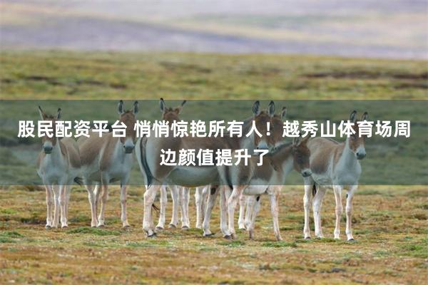 股民配资平台 悄悄惊艳所有人！越秀山体育场周边颜值提升了