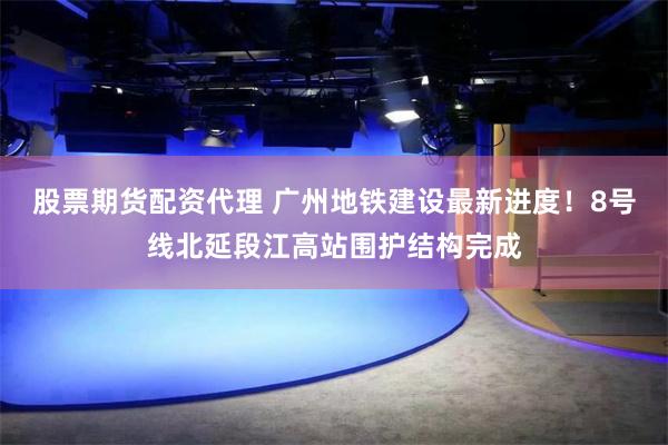 股票期货配资代理 广州地铁建设最新进度！8号线北延段江高站围护结构完成