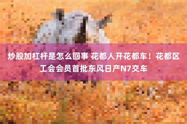 炒股加杠杆是怎么回事 花都人开花都车！花都区工会会员首批东风日产N7交车