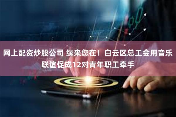 网上配资炒股公司 缘来您在！白云区总工会用音乐联谊促成12对青年职工牵手