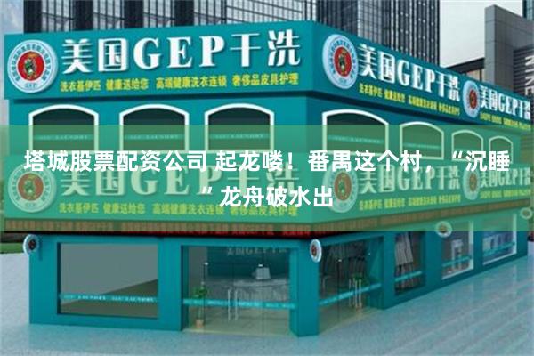 塔城股票配资公司 起龙喽！番禺这个村，“沉睡”龙舟破水出