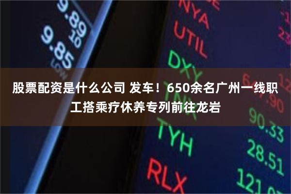 股票配资是什么公司 发车！650余名广州一线职工搭乘疗休养专列前往龙岩