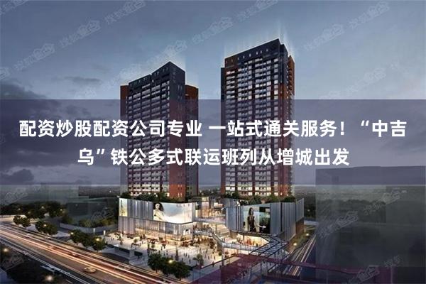 配资炒股配资公司专业 一站式通关服务！“中吉乌”铁公多式联运班列从增城出发