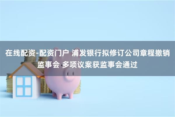 在线配资-配资门户 浦发银行拟修订公司章程撤销监事会 多项议案获监事会通过