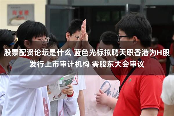股票配资论坛是什么 蓝色光标拟聘天职香港为H股发行上市审计机构 需股东大会审议