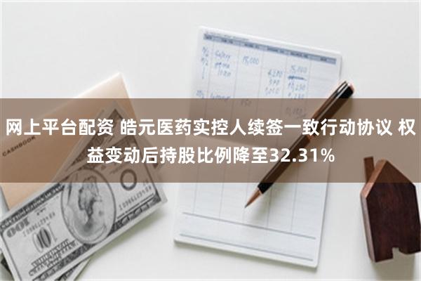 网上平台配资 皓元医药实控人续签一致行动协议 权益变动后持股比例降至32.31%
