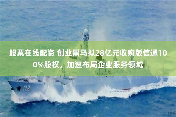 股票在线配资 创业黑马拟28亿元收购版信通100%股权，加速布局企业服务领域