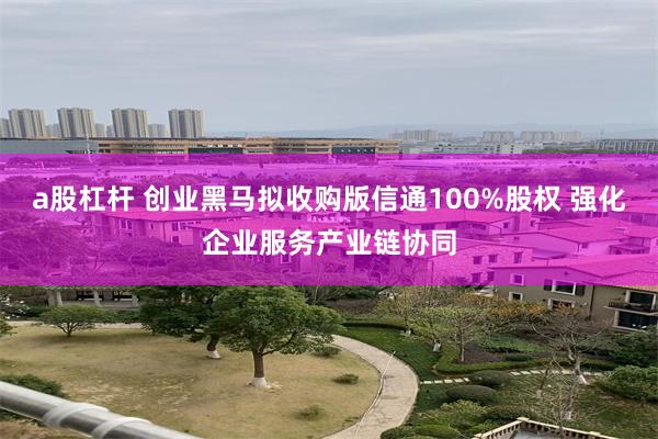 a股杠杆 创业黑马拟收购版信通100%股权 强化企业服务产业链协同