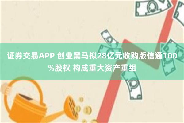 证券交易APP 创业黑马拟28亿元收购版信通100%股权 构成重大资产重组