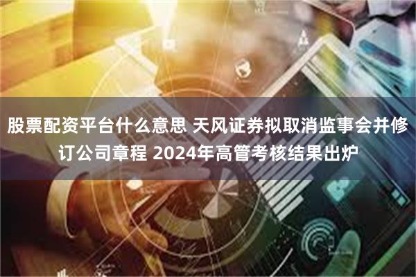 股票配资平台什么意思 天风证券拟取消监事会并修订公司章程 2024年高管考核结果出炉