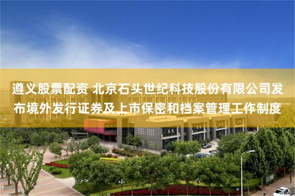 遵义股票配资 北京石头世纪科技股份有限公司发布境外发行证券及上市保密和档案管理工作制度