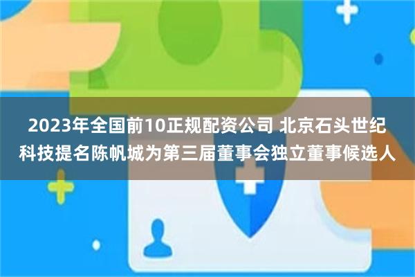 2023年全国前10正规配资公司 北京石头世纪科技提名陈帆城为第三届董事会独立董事候选人