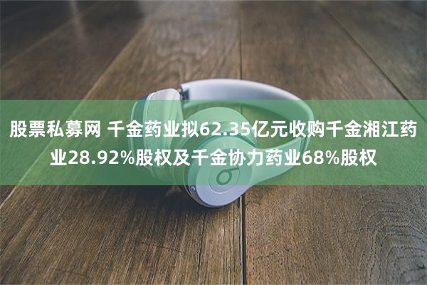 股票私募网 千金药业拟62.35亿元收购千金湘江药业28.92%股权及千金协力药业68%股权