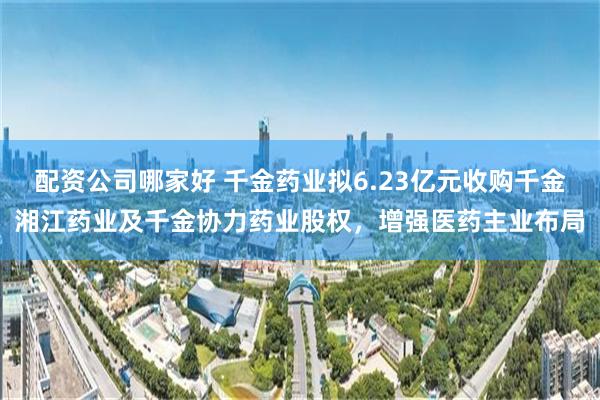 配资公司哪家好 千金药业拟6.23亿元收购千金湘江药业及千金协力药业股权，增强医药主业布局