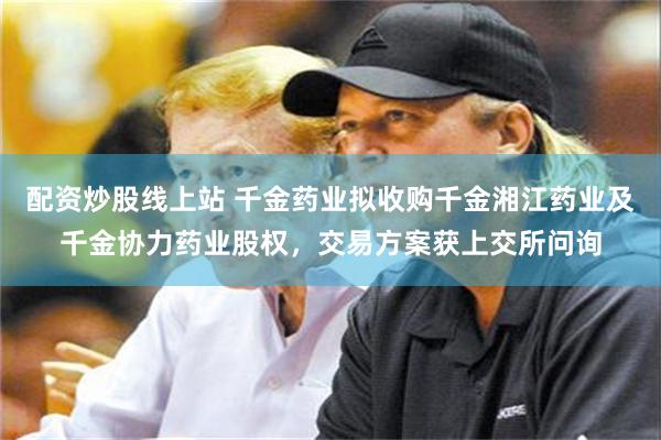 配资炒股线上站 千金药业拟收购千金湘江药业及千金协力药业股权，交易方案获上交所问询