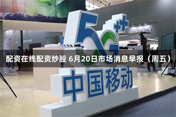 配资在线配资炒股 6月20日市场消息早报（周五）