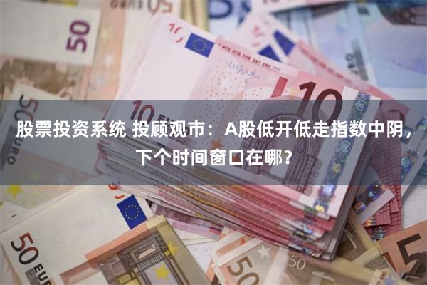 股票投资系统 投顾观市：A股低开低走指数中阴，下个时间窗口在哪？