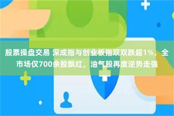 股票操盘交易 深成指与创业板指双双跌超1%，全市场仅700余股飘红，油气股再度逆势走强