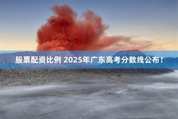 股票配资比例 2025年广东高考分数线公布！