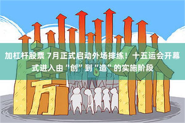 加杠杆股票 7月正式启动外场排练！十五运会开幕式进入由“创”到“造”的实施阶段